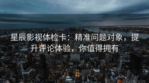 星辰影视体检卡：精准问题对象，提升评论体验，你值得拥有