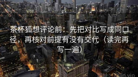 茶杯狐想评论前：先把对比写成同口径，再核对前提有没有交代（读完再写一遍）