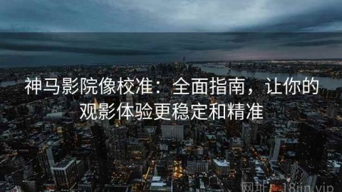 神马影院像校准：全面指南，让你的观影体验更稳定和精准