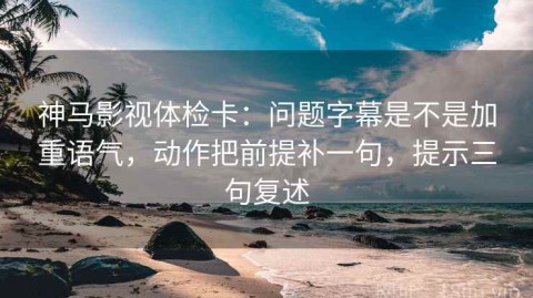 神马影视体检卡：问题字幕是不是加重语气，动作把前提补一句，提示三句复述