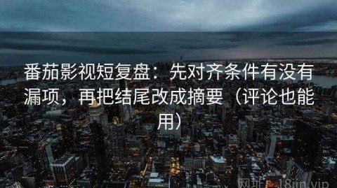 番茄影视短复盘：先对齐条件有没有漏项，再把结尾改成摘要（评论也能用）