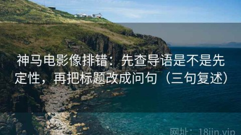 神马电影像排错：先查导语是不是先定性，再把标题改成问句（三句复述）