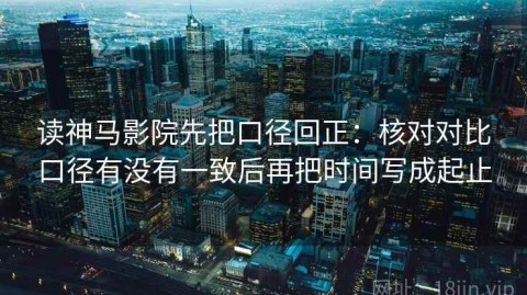 读神马影院先把口径回正：核对对比口径有没有一致后再把时间写成起止