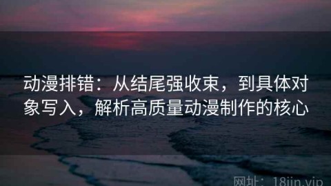 动漫排错：从结尾强收束，到具体对象写入，解析高质量动漫制作的核心