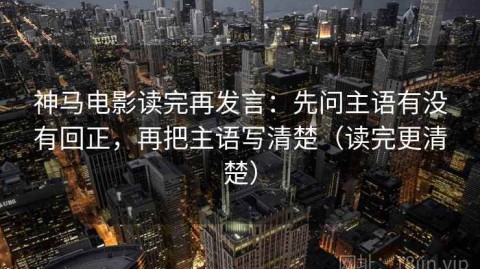 神马电影读完再发言：先问主语有没有回正，再把主语写清楚（读完更清楚）