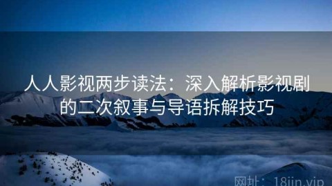 人人影视两步读法：深入解析影视剧的二次叙事与导语拆解技巧