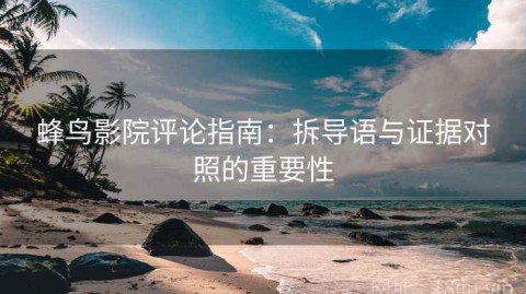 蜂鸟影院评论指南：拆导语与证据对照的重要性