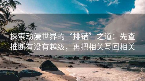 探索动漫世界的“排错”之道：先查推断有没有越级，再把相关写回相关