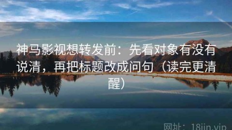 神马影视想转发前：先看对象有没有说清，再把标题改成问句（读完更清醒）