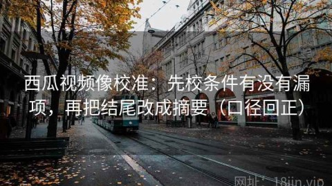 西瓜视频像校准：先校条件有没有漏项，再把结尾改成摘要（口径回正）