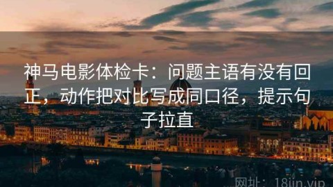神马电影体检卡：问题主语有没有回正，动作把对比写成同口径，提示句子拉直