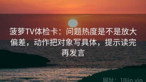 菠萝TV体检卡：问题热度是不是放大偏差，动作把对象写具体，提示读完再发言