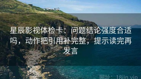 星辰影视体检卡：问题结论强度合适吗，动作把引用补完整，提示读完再发言
