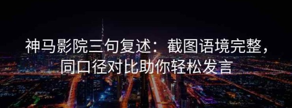 神马影院三句复述：截图语境完整，同口径对比助你轻松发言