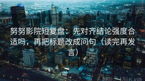 努努影院短复盘：先对齐结论强度合适吗，再把标题改成问句（读完再发言）