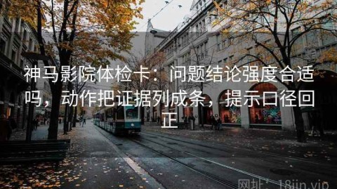 神马影院体检卡：问题结论强度合适吗，动作把证据列成条，提示口径回正
