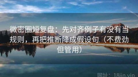微密圈短复盘：先对齐例子有没有当规则，再把推断降成假设句（不费劲但管用）