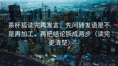 茶杯狐读完再发言：先问转发语是不是再加工，再把结论拆成两步（读完更清楚）