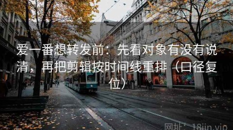 爱一番想转发前：先看对象有没有说清，再把剪辑按时间线重排（口径复位）