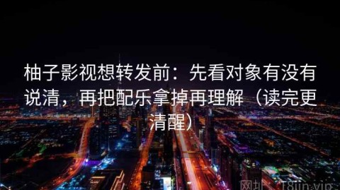 柚子影视想转发前：先看对象有没有说清，再把配乐拿掉再理解（读完更清醒）