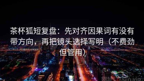 茶杯狐短复盘：先对齐因果词有没有带方向，再把镜头选择写明（不费劲但管用）