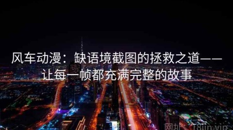 风车动漫：缺语境截图的拯救之道——让每一帧都充满完整的故事