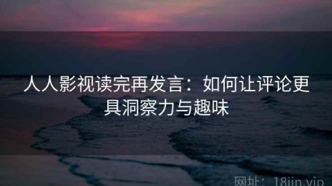 人人影视读完再发言：如何让评论更具洞察力与趣味