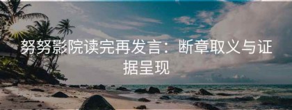 努努影院读完再发言：断章取义与证据呈现