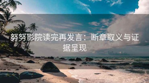 努努影院读完再发言：断章取义与证据呈现