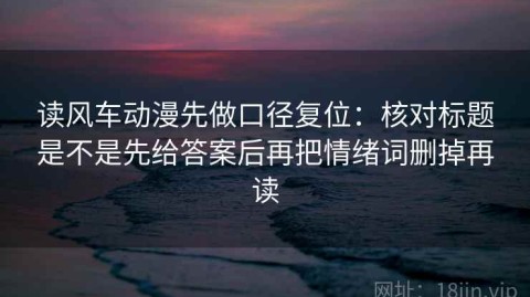 读风车动漫先做口径复位：核对标题是不是先给答案后再把情绪词删掉再读