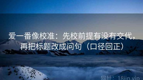 爱一番像校准：先校前提有没有交代，再把标题改成问句（口径回正）