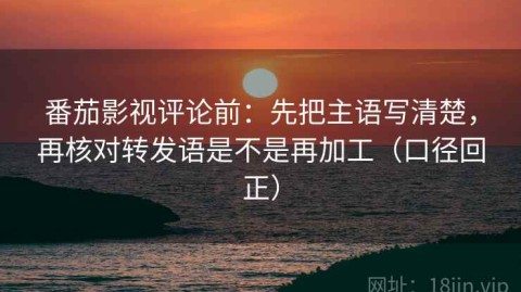 番茄影视评论前：先把主语写清楚，再核对转发语是不是再加工（口径回正）