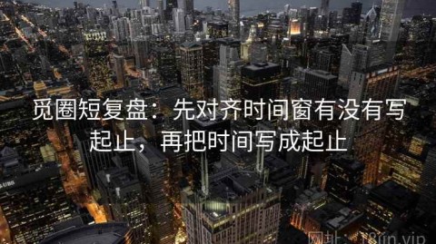 觅圈短复盘：先对齐时间窗有没有写起止，再把时间写成起止