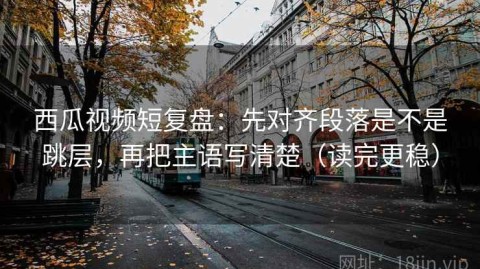 西瓜视频短复盘：先对齐段落是不是跳层，再把主语写清楚（读完更稳）