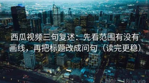 西瓜视频三句复述：先看范围有没有画线，再把标题改成问句（读完更稳）