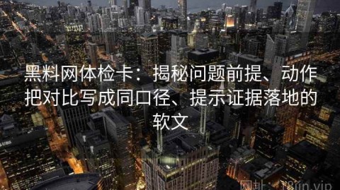 黑料网体检卡：揭秘问题前提、动作把对比写成同口径、提示证据落地的软文