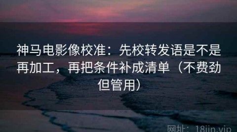 神马电影像校准：先校转发语是不是再加工，再把条件补成清单（不费劲但管用）
