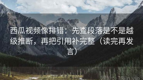 西瓜视频像排错：先查段落是不是越级推断，再把引用补完整（读完再发言）