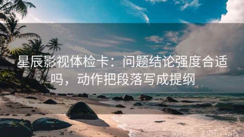 星辰影视体检卡：问题结论强度合适吗，动作把段落写成提纲