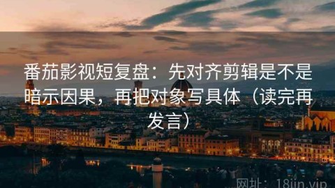 番茄影视短复盘：先对齐剪辑是不是暗示因果，再把对象写具体（读完再发言）