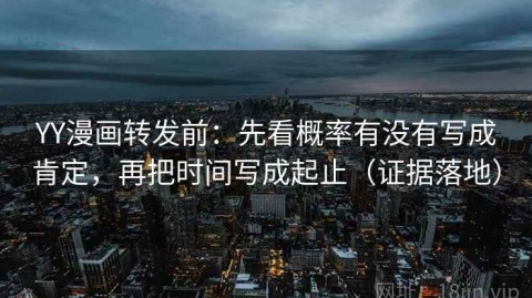 YY漫画转发前：先看概率有没有写成肯定，再把时间写成起止（证据落地）