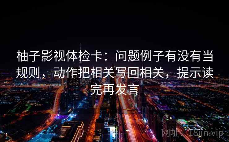 柚子影视体检卡：问题例子有没有当规则，动作把相关写回相关，提示读完再发言