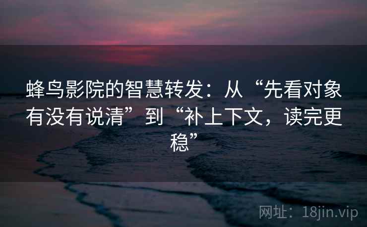 蜂鸟影院的智慧转发：从“先看对象有没有说清”到“补上下文，读完更稳”
