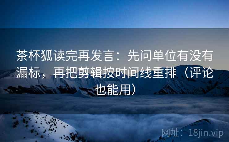 茶杯狐读完再发言:先问单位有没有漏标,再把剪辑按时间线重排(评论也能用) 茶杯狐读完再发言:先问单位有没有漏标,再把剪辑按时间线重排(评论也能用)