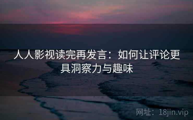 人人影视读完再发言：如何让评论更具洞察力与趣味
