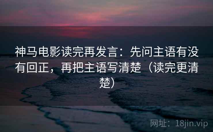神马电影读完再发言：先问主语有没有回正，再把主语写清楚（读完更清楚）