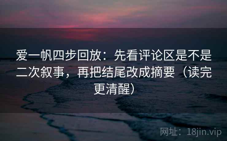 爱一帆四步回放：先看评论区是不是二次叙事，再把结尾改成摘要（读完更清醒）