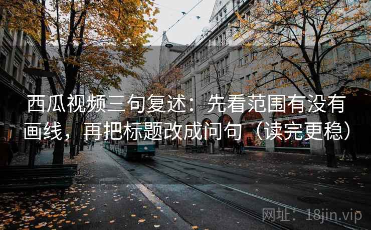 西瓜视频三句复述：先看范围有没有画线，再把标题改成问句（读完更稳）