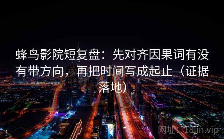 蜂鸟影院短复盘：先对齐因果词有没有带方向，再把时间写成起止（证据落地）