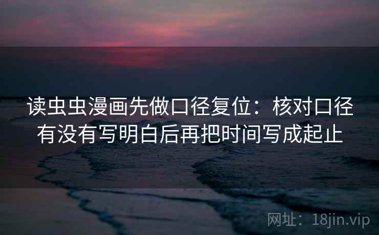 读虫虫漫画先做口径复位：核对口径有没有写明白后再把时间写成起止
